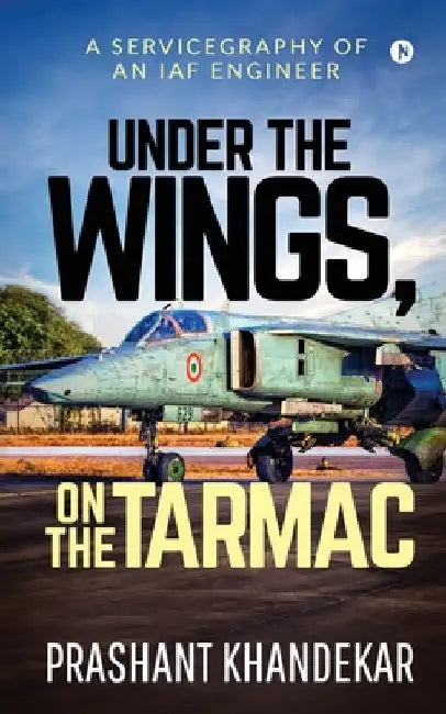 Under the Wings, On the Tarmac: A Servicegraphy of an Iaf Engineer by Prashant Khandekar
