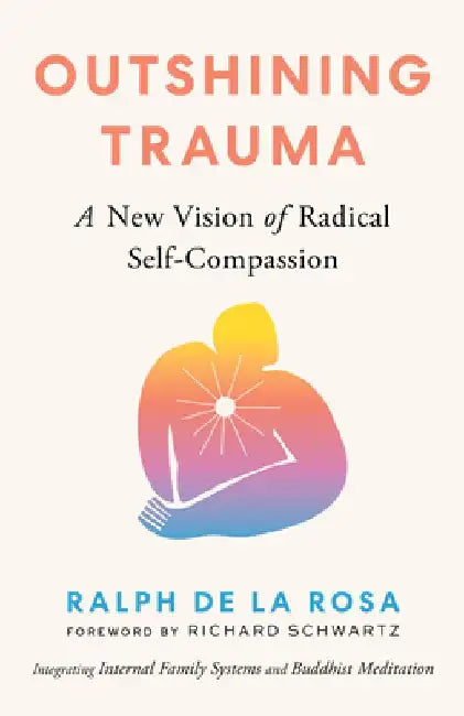 Outshining Trauma: A New Vision of Radical Self-Compassion Integrating Internal Family Systems and Buddhist Meditation by Ralph de la Rosa