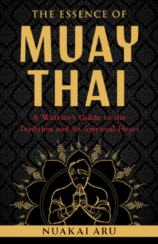 The Essence of Muay Thai: A Warrior's Guide to the Tradition and Its Spiritual Heart by Nuakai Aru