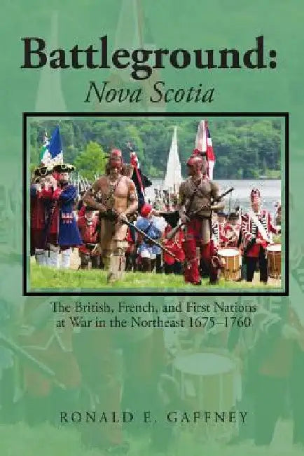 Battleground: Nova Scotia: The British, French, and First Nations at War in the Northeast 1675-1760 by Ronald E. Gaffney