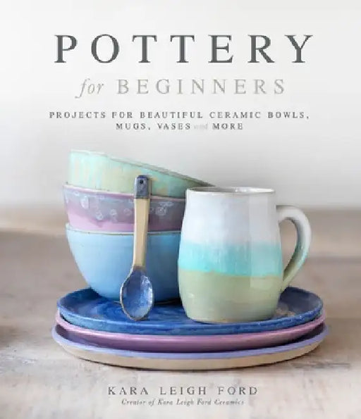 Pottery for Beginners: Projects for Beautiful Ceramic Bowls, Mugs, Vases and More by Kara Leigh Ford