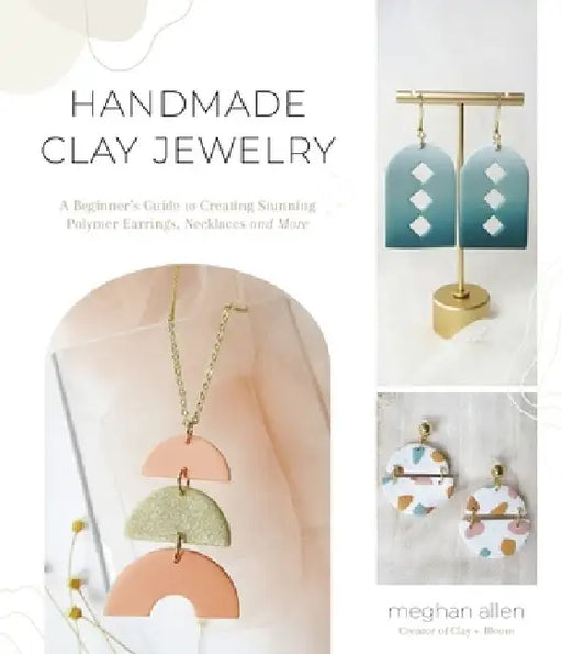 Handmade Clay Jewelry: A Beginner's Guide to Creating Stunning Polymer Earrings, Necklaces and More by Meghan Allen