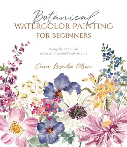 Botanical Watercolor Painting for Beginners: The Step-By-Step Way to Create Beautiful Floral Artwork by Cara Olsen