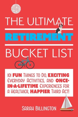 The Ultimate Retirement Bucket List: 101 Fun Things to Do, Exciting Everyday Activities, and Once-In-A-Lifetime Experiences for a Healthier, Happier T by Sarah Billington