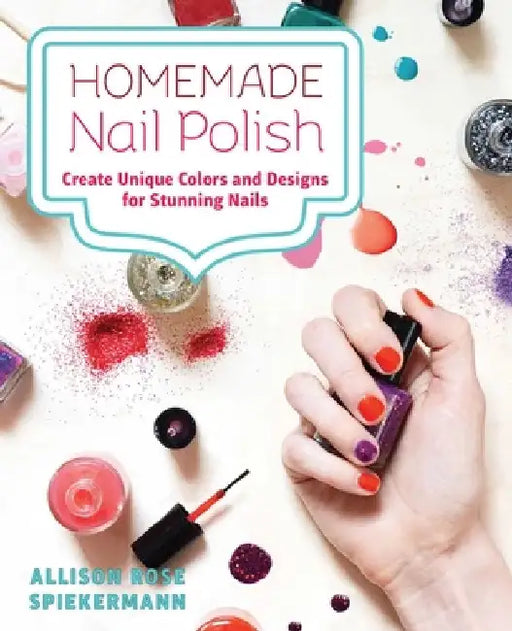 Homemade Nail Polish: Create Unique Colors and Designs For Eye-Catching Nails by Allison Rose Spiekermann