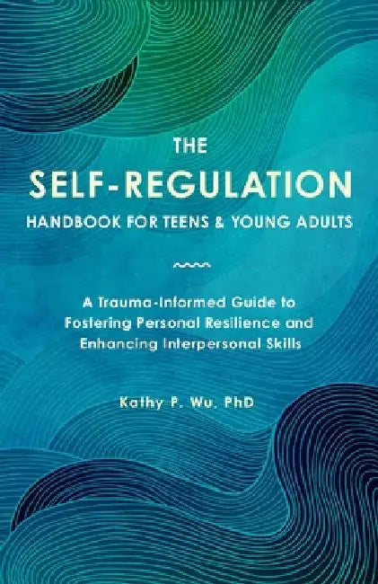 The Self-Regulation Handbook for Teens and Young Adults: A Trauma-Informed Guide to Fostering Personal Resilience and Enhancing Interpersonal Skills by Wu