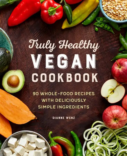 The Truly Healthy Vegan Cookbook: 90 Whole Food Recipes with Deliciously Simple Ingredients by Dianne Wenz