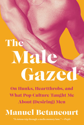 The Male Gazed: On Hunks, Heartthrobs, and What Pop Culture Taught Me about (Desiring) Men by Manuel Betancourt