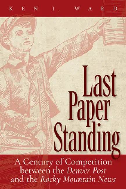 Last Paper Standing: A Century of Competition Between the Denver Post and the Rocky Mountain News by Ken J. Ward