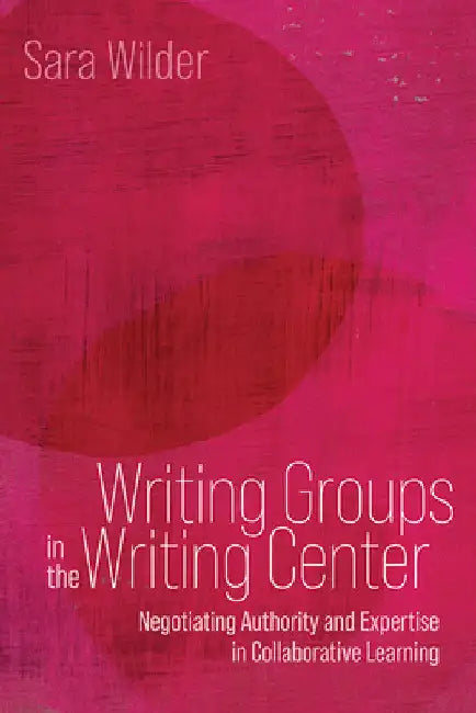 Writing Groups in the Writing Center: Negotiating Authority and Expertise in Collaborative Learning by Sara Wilder