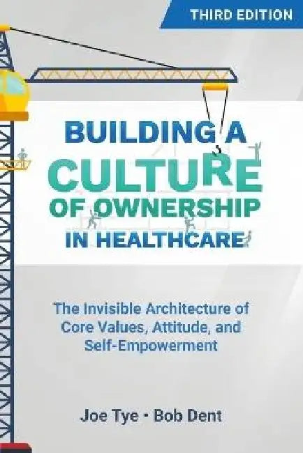 Building a Culture of Ownership in Healthcare, Third Edition: The Invisible Architecture of Core Values, Attitude, and Self-Empowerment by Joe Tye, Bob Dent