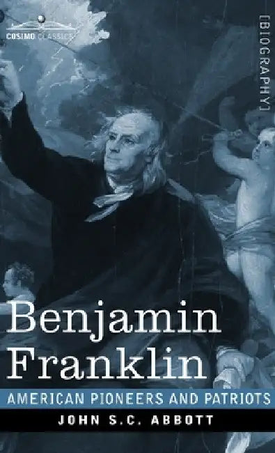 Benjamin Franklin: A Picture of the Struggles of our Infant Nation One Hundred Years Ago - American Pioneers and Patriots by John S. C. Abbott
