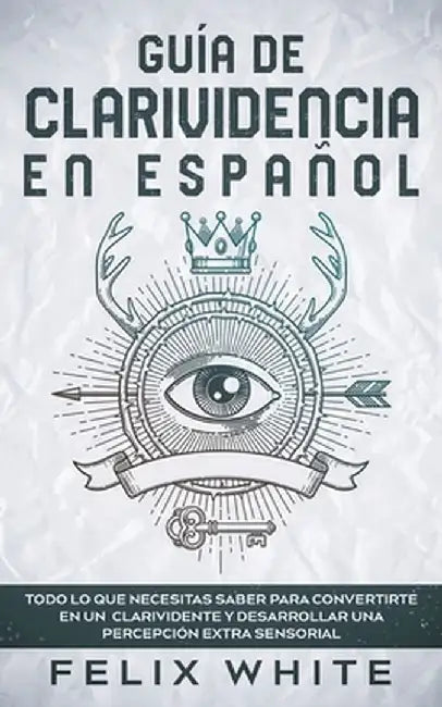Guía de Clarividencia en Español: Todo lo que necesitas saber para convertirte en un clarividente y desarrollar una percepción extra sensorial by Felix White