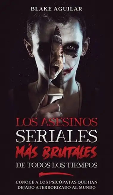 Los Asesinos Seriales más Brutales de Todos los Tiempos: Conoce a los Psicópatas que han Dejado Aterrorizado al Mundo by Blake Aguilar