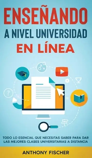 Enseñando a Nivel Universidad en Línea: Todo lo Esencial que Necesitas Saber para Dar las Mejores Clases Universitarias a Distancia by Anthony Fischer
