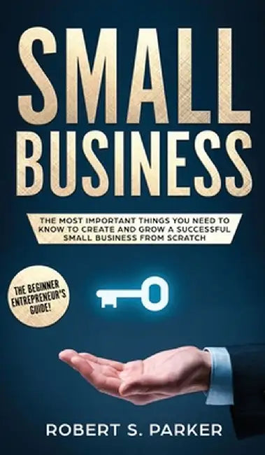Small Business: The Most Important Things you Need to Know to Create and Grow a Successful Small Business from Scratch by Robert S. Parker