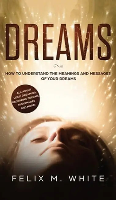 Dreams: How to Understand the Meanings and Messages of your Dreams. All about Lucid Dreaming, Recurring Dreams, Nightmares and by Felix M. White