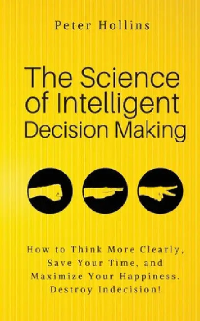 The Science of Intelligent Decision Making: An Actionable Guide to Clearer Thinking, Destroying Indecision, Improving Insight, & Making Complex Decisi by Peter Hollins
