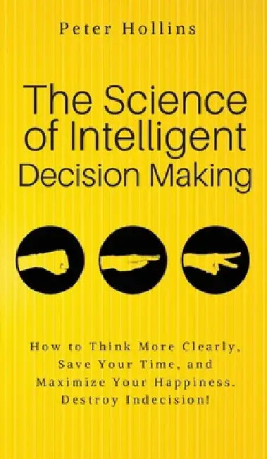 The Science of Intelligent Decision Making: An Actionable Guide to Clearer Thinking, Destroying Indecision, Improving Insight, & Making Complex Decisi by Peter Hollins