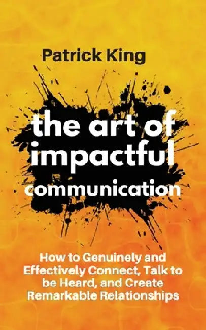The Art of Impactful Communication: How to Genuinely and Effectively Connect, Talk to be Heard, and Create Remarkable Relationships by Patrick King