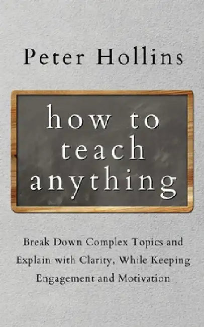 How to Teach Anything: Break down Complex Topics and Explain with Clarity, While Keeping Engagement and Motivation by Peter Hollins