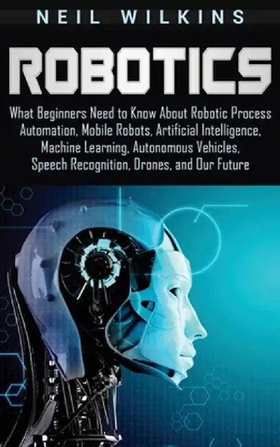 Robotics: What Beginners Need to Know about Robotic Process Automation, Mobile Robots, Artificial Intelligence, Machine Learning by Neil Wilkins