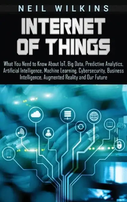 Internet of Things: What You Need to Know About IoT, Big Data, Predictive Analytics, Artificial Intelligence, Machine Learning, Cybersecur by Neil Wilkins