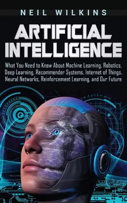 Artificial Intelligence: What You Need to Know About Machine Learning, Robotics, Deep Learning, Recommender Systems, Internet of Things, Neural by Neil Wilkins