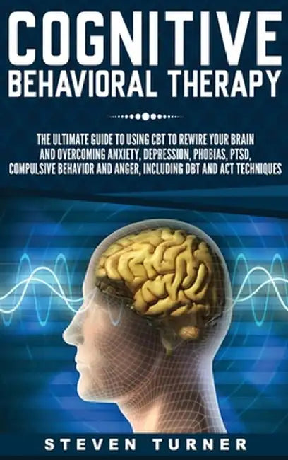 Cognitive Behavioral Therapy: The Ultimate Guide to Using CBT to Rewire Your Brain and Overcoming Anxiety, Depression, Phobias, PTSD, Compulsive Beh by Steven Turner