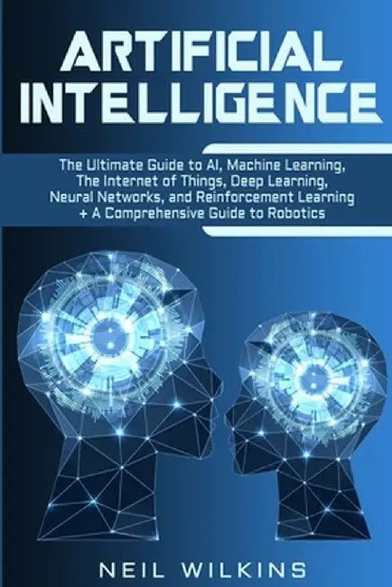 Artificial Intelligence: The Ultimate Guide to AI, The Internet of Things, Machine Learning, Deep Learning + a Comprehensive Guide to Robotics by Neil Wilkins