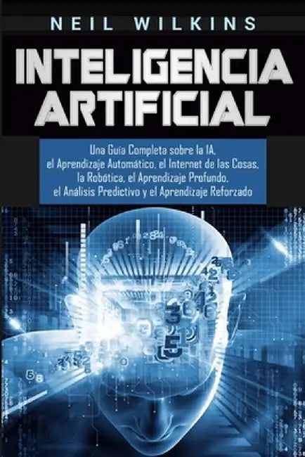 Inteligencia Artificial: Una Guía Completa sobre la IA, el Aprendizaje Automático, el Internet de las Cosas, la Robótica, el Aprendizaje Profun by Neil Wilkins