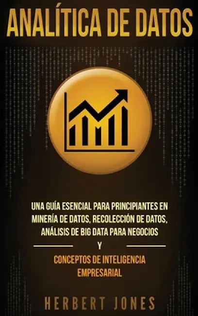 Analítica de datos: Una guía esencial para principiantes en minería de datos, recolección de datos, análisis de big data para negocios y c by Herbert Jones