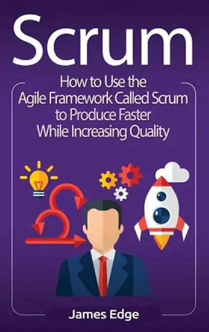 Scrum: How to Use the Agile Framework Called Scrum to Produce Faster While Increasing Quality by James Edge