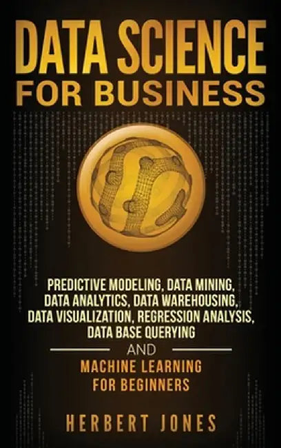 Data Science for Business: Predictive Modeling, Data Mining, Data Analytics, Data Warehousing, Data Visualization, Regression Analysis, Database by Herbert Jones