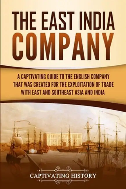 The East India Company: A Captivating Guide to the English Company That Was Created for the Exploitation of Trade with East and Southeast Asia by Captivating History