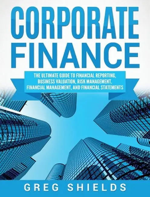 Corporate Finance: The Ultimate Guide to Financial Reporting, Business Valuation, Risk Management, Financial Management, and Financial St by Greg Shields