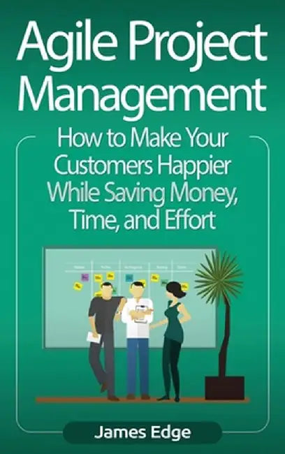 Agile Project Management: How to Make Your Customers Happier While Saving Money, Time, and Effort by James Edge