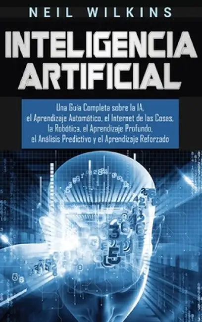 Inteligencia Artificial: Una Guía Completa sobre la IA, el Aprendizaje Automático, el Internet de las Cosas, la Robótica, el Aprendizaje Profun by Neil Wilkins