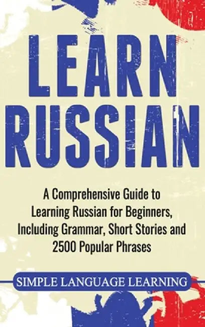 Learn Russian: A Comprehensive Guide to Learning Russian for Beginners, Including Grammar, Short Stories and 2500 Popular Phrases by Simple Language Learning