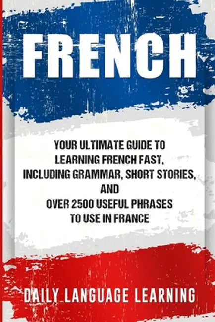 French: Your Ultimate Guide to Learning French Fast, Including Grammar, Short Stories, and Over 2500 Useful Phrases to Use in by Daily Language Learning