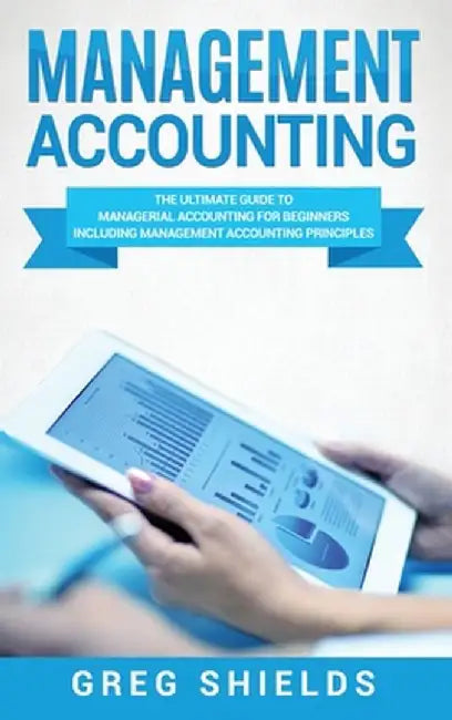 Management Accounting: The Ultimate Guide to Managerial Accounting for Beginners Including Management Accounting Principles by Greg Shields