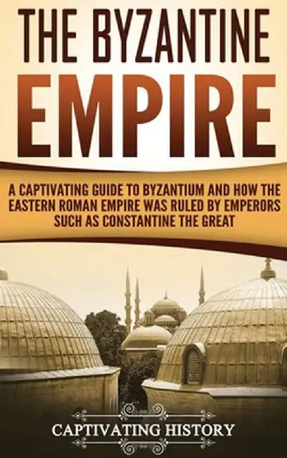 The Byzantine Empire: A Captivating Guide to Byzantium and How the Eastern Roman Empire Was Ruled by Emperors such as Constantine the Great by Captivating History