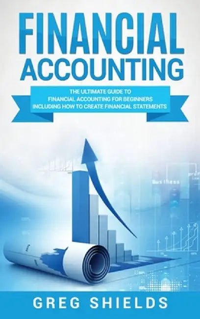 Financial Accounting: The Ultimate Guide to Financial Accounting for Beginners Including How to Create and Analyze Financial Statements by Greg Shields