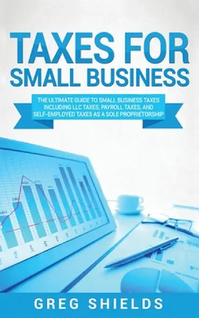 Taxes for Small Business: The Ultimate Guide to Small Business Taxes Including LLC Taxes, Payroll Taxes, and Self- Employed Taxes as a Sole Prop by Greg Shields