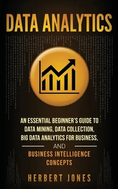 Data Analytics: An Essential Beginner's Guide To Data Mining, Data Collection, Big Data Analytics For Business, And Business Intellige by Herbert Jones