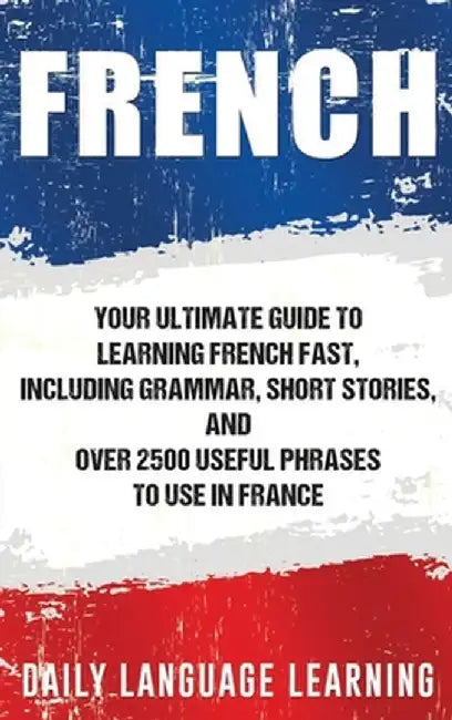 French: Your Ultimate Guide to Learning French Fast, Including Grammar, Short Stories, and Over 2500 Useful Phrases to Use in by Daily Language Learning