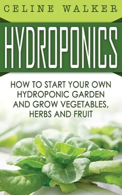 Hydroponics: How to Start Your Own Hydroponic Garden and Grow Vegetables, Herbs and Fruit by Celine Walker