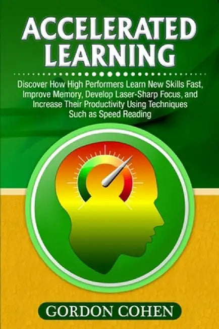 Accelerated Learning: Discover How High Performers Learn New Skills Fast, Improve Memory, Develop Laser-Sharp Focus, and Increase Their Prod by Gordon Cohen