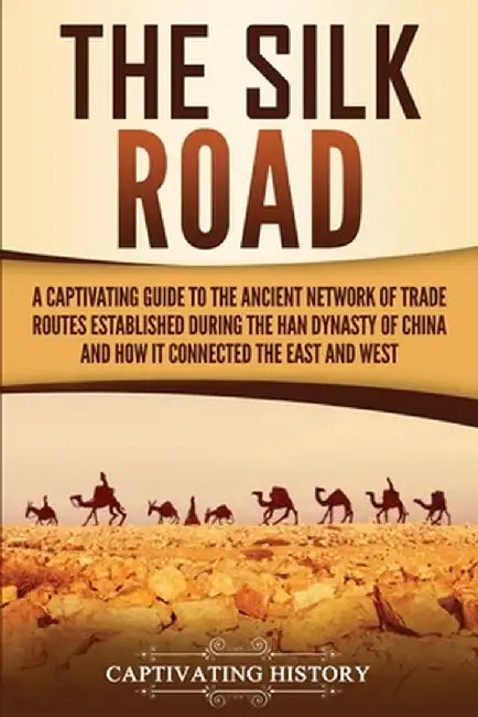 The Silk Road: A Captivating Guide to the Ancient Network of Trade Routes Established during the Han Dynasty of China and How It Conn by Captivating History