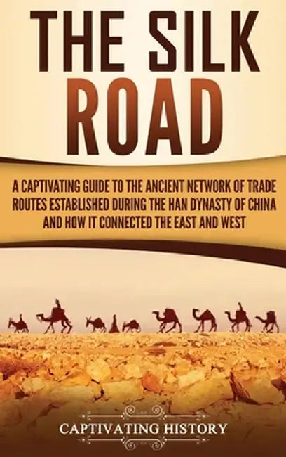 The Silk Road: A Captivating Guide to the Ancient Network of Trade Routes Established during the Han Dynasty of China and How It Conn by Captivating History